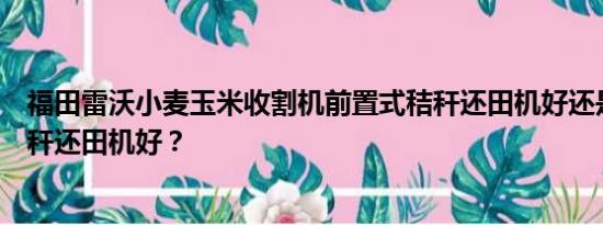 福田雷沃小麦玉米收割机前置式秸秆还田机好还是后置式秸秆还田机好？