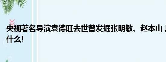 央视著名导演袁德旺去世曾发掘张明敏、赵本山 具体情况是什么!