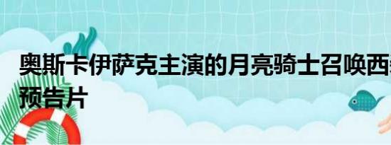 奥斯卡伊萨克主演的月亮骑士召唤西装电视剧预告片