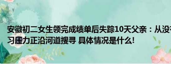 安徽初二女生领完成绩单后失踪10天父亲：从没有给过她学习压力正沿河道搜寻 具体情况是什么!