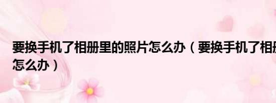 要换手机了相册里的照片怎么办（要换手机了相册里的照片怎么办）