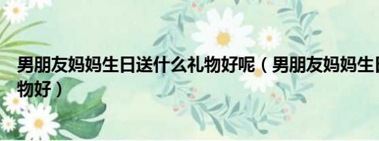 男朋友妈妈生日送什么礼物好呢（男朋友妈妈生日送什么礼物好）