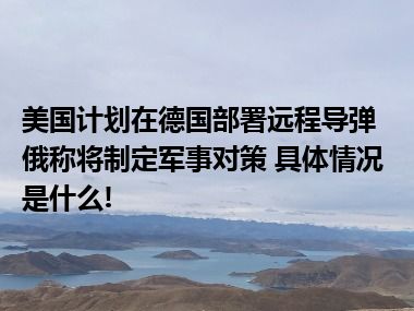 美国计划在德国部署远程导弹俄称将制定军事对策 具体情况是什么!