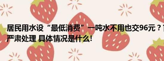 居民用水设“最低消费”一吨水不用也交96元？官方通报将严肃处理 具体情况是什么!