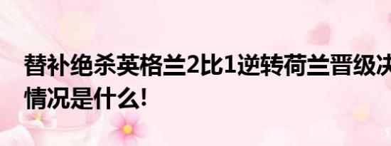 替补绝杀英格兰2比1逆转荷兰晋级决赛 具体情况是什么!