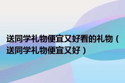 送同学礼物便宜又好看的礼物（送同学礼物便宜又好）