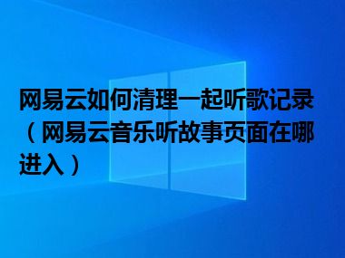 网易云如何清理一起听歌记录（网易云音乐听故事页面在哪进入）