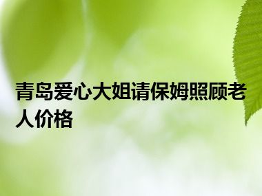 青岛爱心大姐请保姆照顾老人价格