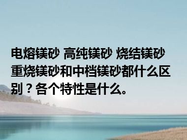 电熔镁砂 高纯镁砂 烧结镁砂 重烧镁砂和中档镁砂都什么区别？各个特性是什么。