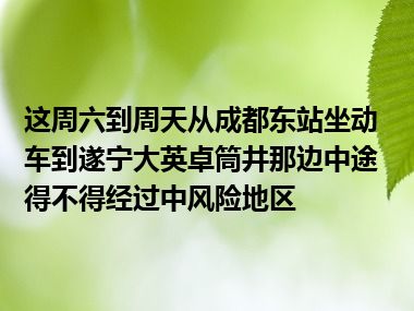 这周六到周天从成都东站坐动车到遂宁大英卓筒井那边中途得不得经过中风险地区