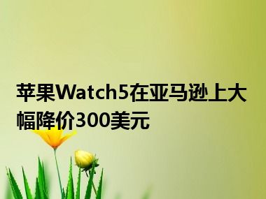 苹果Watch5在亚马逊上大幅降价300美元