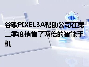 谷歌PIXEL3A帮助公司在第二季度销售了两倍的智能手机