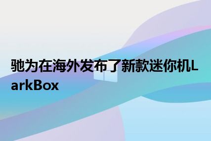 驰为在海外发布了新款迷你机LarkBox