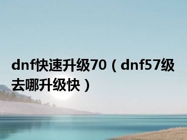 dnf快速升级70（dnf57级去哪升级快）