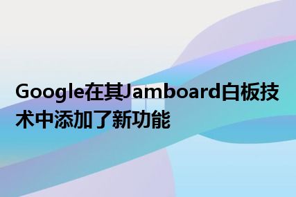 Google在其Jamboard白板技术中添加了新功能