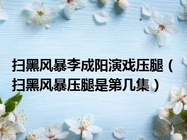 扫黑风暴李成阳演戏压腿（扫黑风暴压腿是第几集）