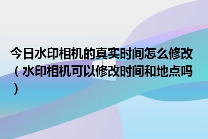 今日水印相机的真实时间怎么修改（水印相机可以修改时间和地点吗）