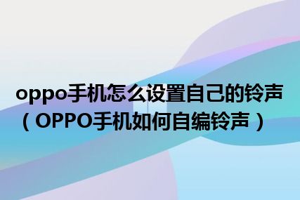 oppo手机怎么设置自己的铃声（OPPO手机如何自编铃声）