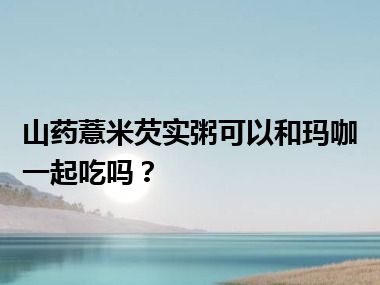 山药薏米芡实粥可以和玛咖一起吃吗？