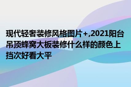 现代轻奢装修风格图片+,2021阳台吊顶蜂窝大板装修什么样的颜色上挡次好看大平