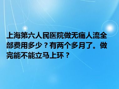 上海第六人民医院做无痛人流全部费用多少？有两个多月了。做完能不能立马上环？