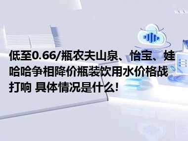 低至0.66/瓶农夫山泉、怡宝、娃哈哈争相降价瓶装饮用水价格战打响 具体情况是什么!