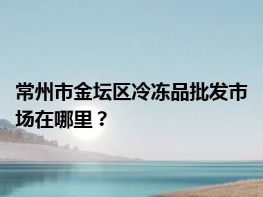 常州市金坛区冷冻品批发市场在哪里？