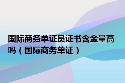 国际商务单证员证书含金量高吗（国际商务单证）