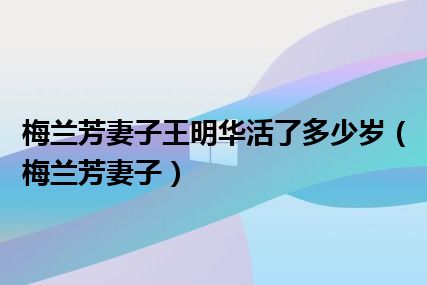 梅兰芳妻子王明华活了多少岁（梅兰芳妻子）