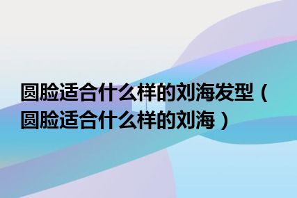 圆脸适合什么样的刘海发型（圆脸适合什么样的刘海）