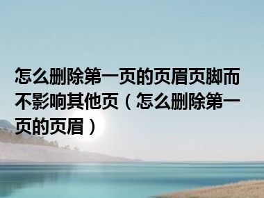 怎么删除第一页的页眉页脚而不影响其他页（怎么删除第一页的页眉）