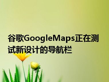 谷歌GoogleMaps正在测试新设计的导航栏