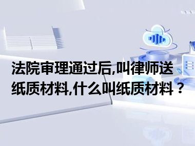 法院审理通过后,叫律师送纸质材料,什么叫纸质材料？