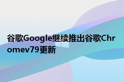 谷歌Google继续推出谷歌Chromev79更新