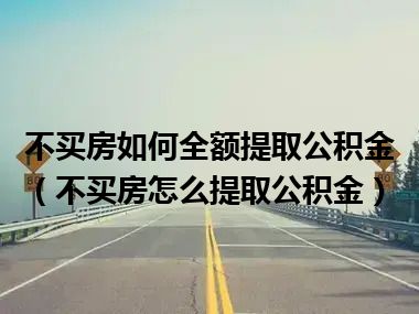 不买房如何全额提取公积金（不买房怎么提取公积金）