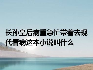 长孙皇后病重急忙带着去现代看病这本小说叫什么