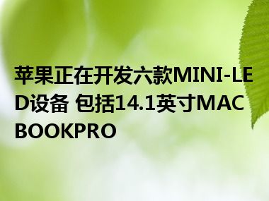 苹果正在开发六款MINI-LED设备 包括14.1英寸MACBOOKPRO