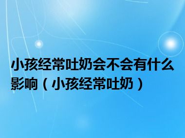 小孩经常吐奶会不会有什么影响（小孩经常吐奶）