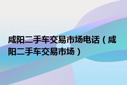 咸阳二手车交易市场电话（咸阳二手车交易市场）