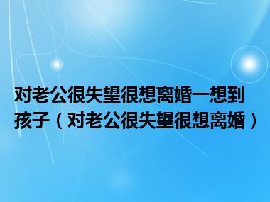 对老公很失望很想离婚一想到孩子（对老公很失望很想离婚）