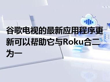 谷歌电视的最新应用程序更新可以帮助它与Roku合二为一