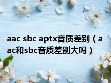 aac sbc aptx音质差别（aac和sbc音质差别大吗）