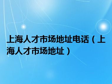 上海人才市场地址电话（上海人才市场地址）