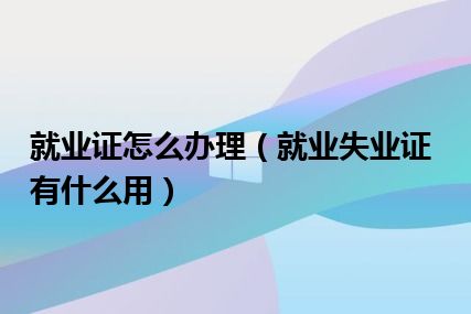 就业证怎么办理（就业失业证有什么用）