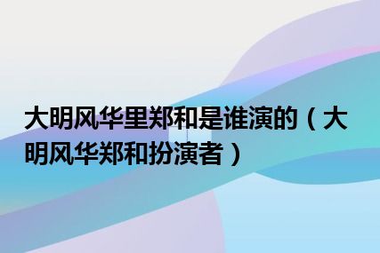 大明风华里郑和是谁演的（大明风华郑和扮演者）