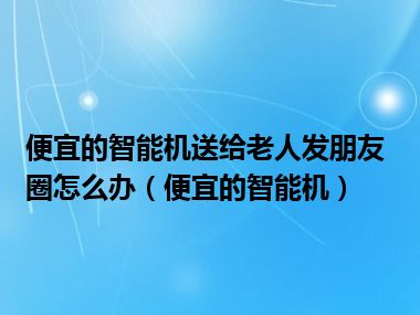 便宜的智能机送给老人发朋友圈怎么办（便宜的智能机）