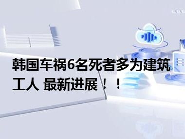 韩国车祸6名死者多为建筑工人 最新进展！！