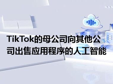 TikTok的母公司向其他公司出售应用程序的人工智能