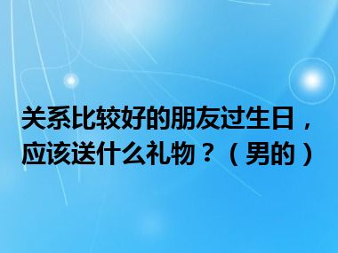 关系比较好的朋友过生日，应该送什么礼物？（男的）