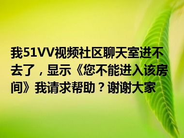 我51VV视频社区聊天室进不去了，显示《您不能进入该房间》我请求帮助？谢谢大家